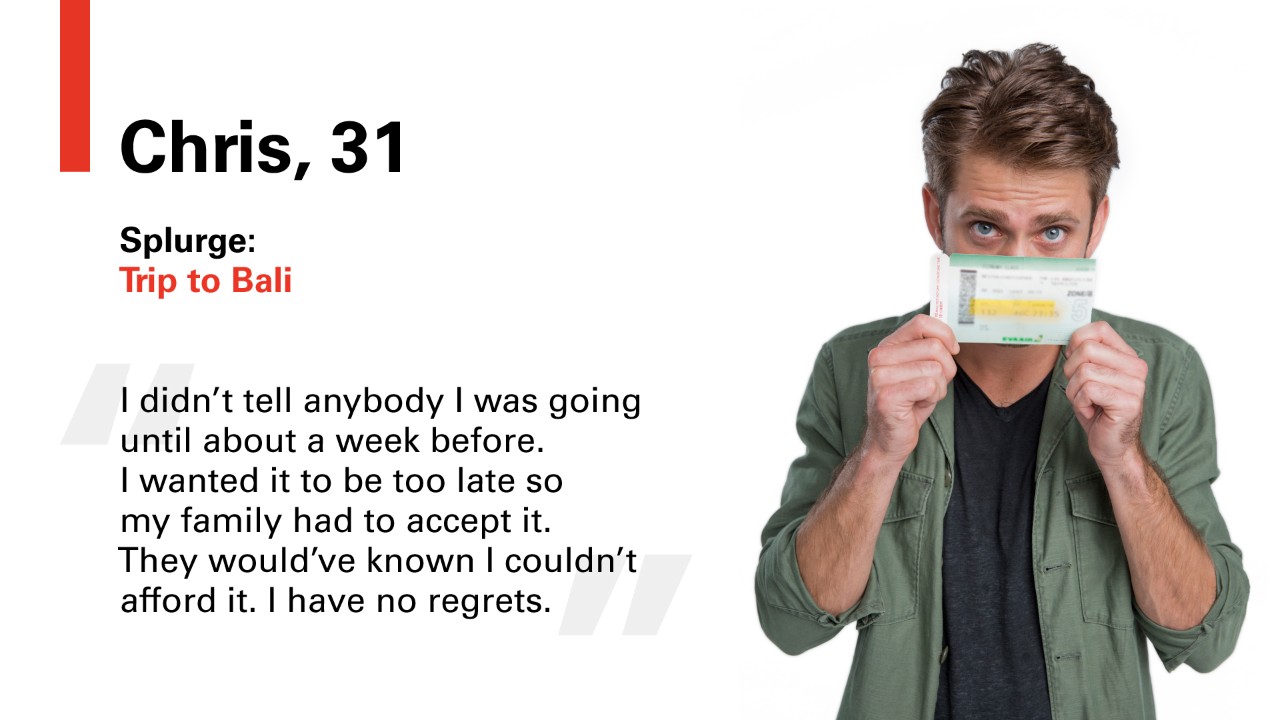 Chris, 31 Splurge: Trip to Bali. "I didn't tell anybody i was going until about a week before. I wanted it to be too late so my family had to accept it. They would've known I couldn't afford it. I have no regrets."