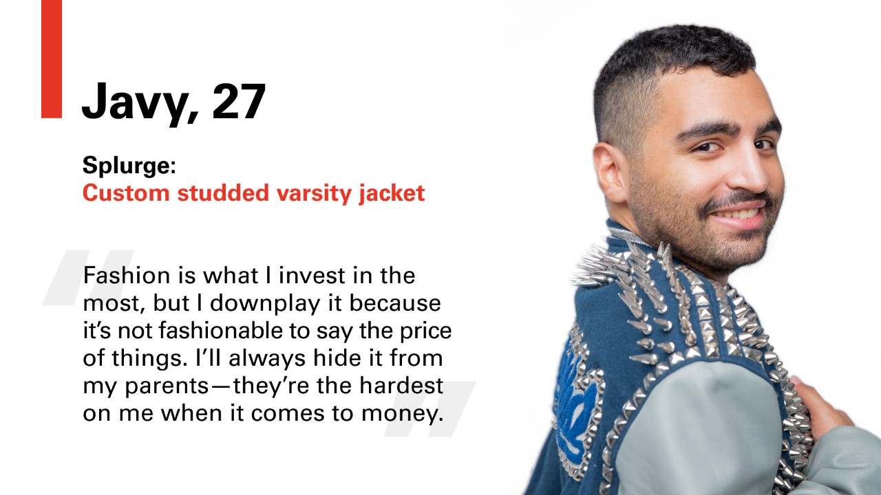 Javy, 27 Splurge: Custom studded varsity jacket. "Fashion is what I invest in the most, but I downplay it because its not fashionable to say the price of things. I'll always hide it from my parents -- they're the hardest on me when it comes to money."