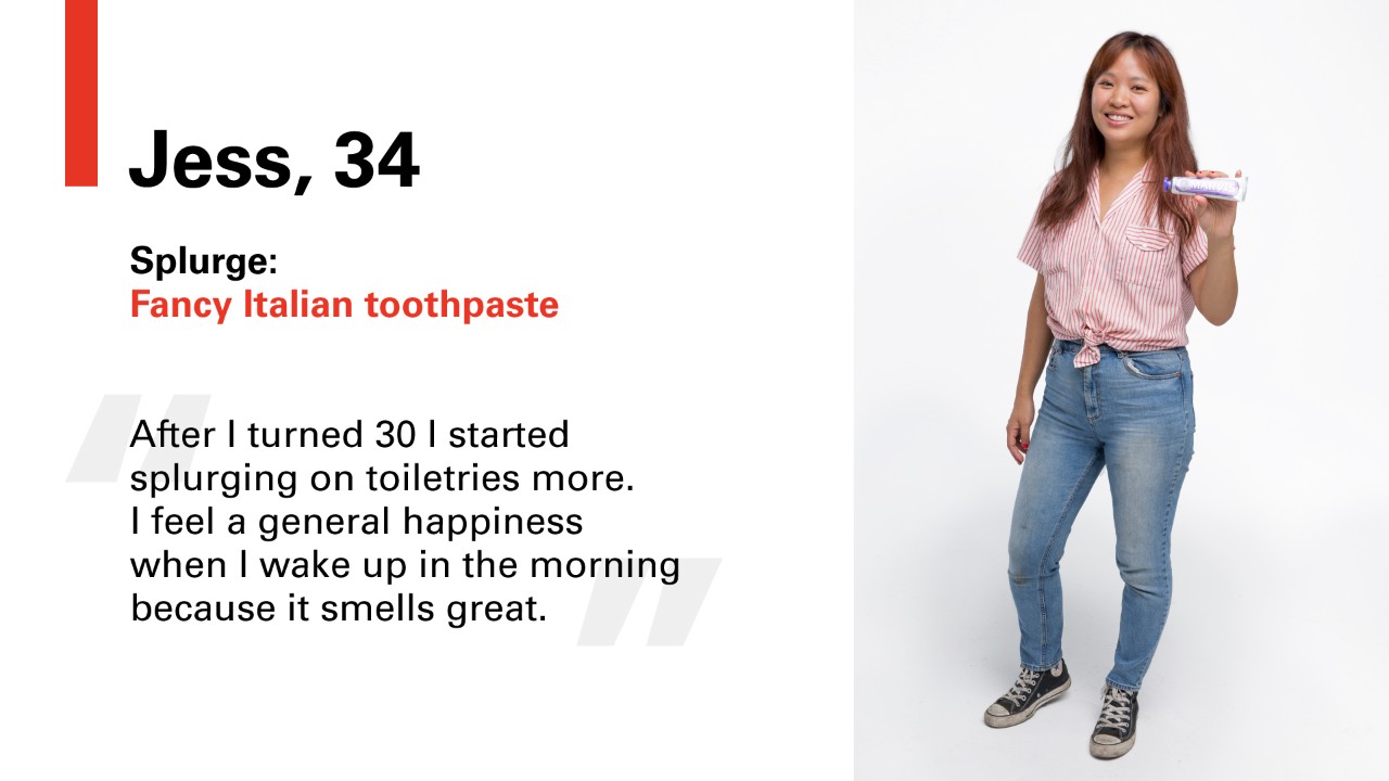 Jess, 34 Splurge: Fancy Italian toothpaste. "After I turned 30 I started splurging on toiletries more. I feel a general happiness when I wake up in the morning because it smells great.
